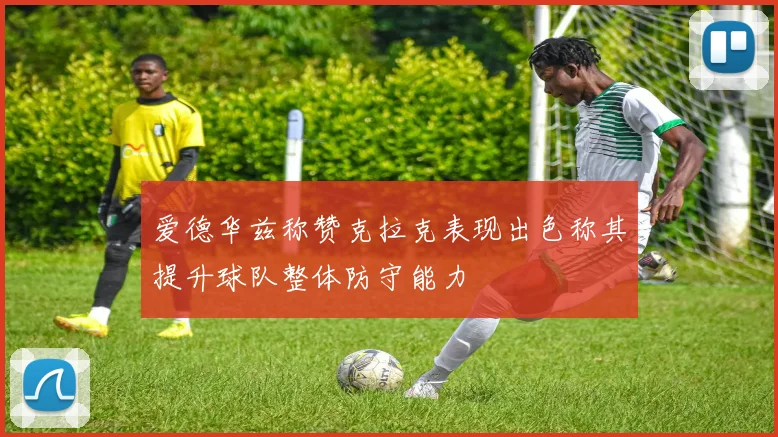 爱德华兹称赞克拉克表现出色称其提升球队整体防守能力