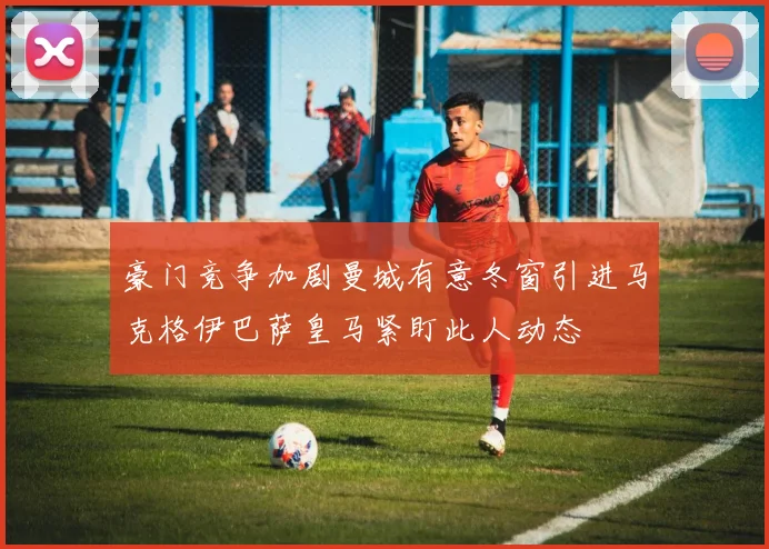 豪门竞争加剧曼城有意冬窗引进马克格伊巴萨皇马紧盯此人动态