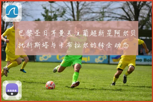 巴黎圣日耳曼关注葡超新星阿尔贝托科斯塔与卡布拉尔的转会动态