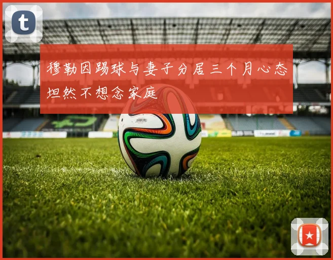 穆勒因踢球与妻子分居三个月心态坦然不想念家庭