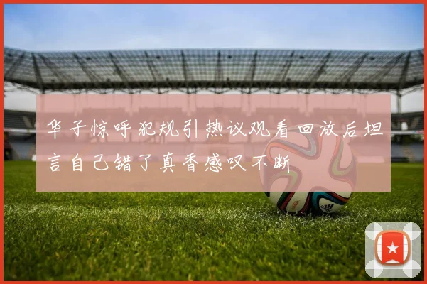 华子惊呼犯规引热议观看回放后坦言自己错了真香感叹不断