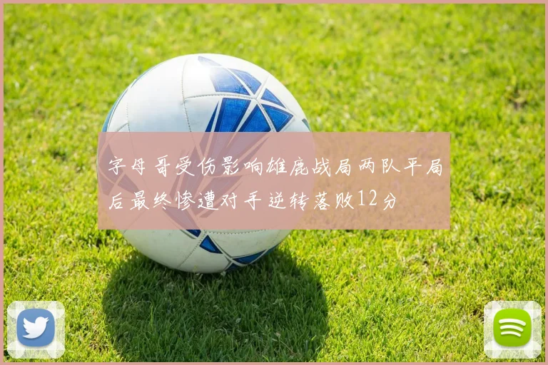 字母哥受伤影响雄鹿战局两队平局后最终惨遭对手逆转落败12分